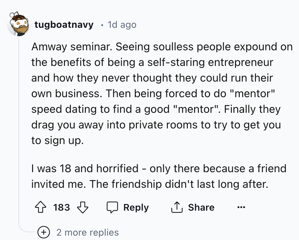 screenshot - tugboatnavy 1d ago Amway seminar. Seeing soulless people expound on the benefits of being a selfstaring entrepreneur and how they never thought they could run their own business. Then being forced to do "mentor" speed dating to find a good "m
